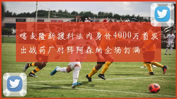 喀麦隆新援科法内身价4000万首发出战药厂对阵阿森纳全场打满