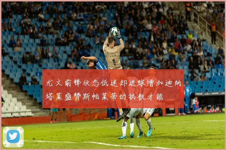 尤文前锋状态低迷却进球增加迪纳塔莱盛赞斯帕莱蒂的执教才能
