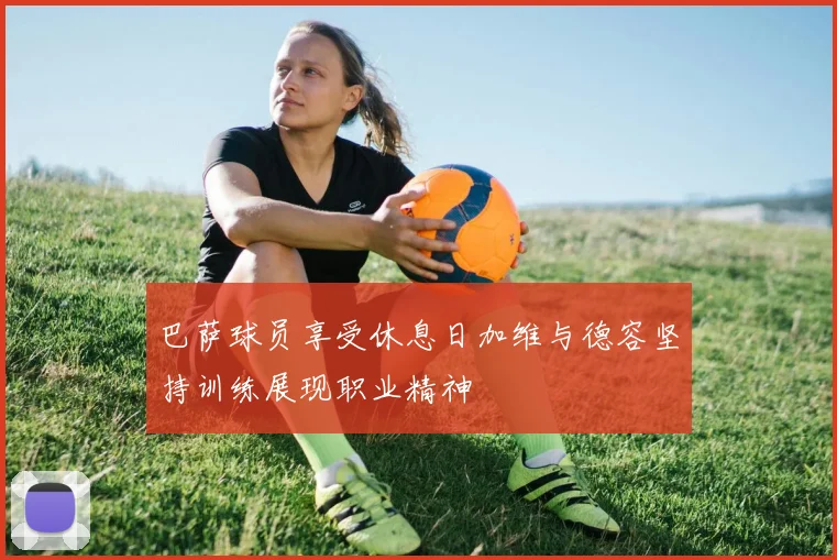 巴萨球员享受休息日加维与德容坚持训练展现职业精神