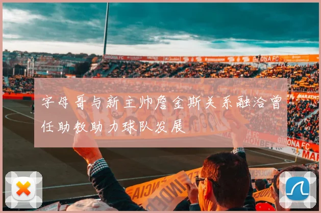 字母哥与新主帅詹金斯关系融洽曾任助教助力球队发展