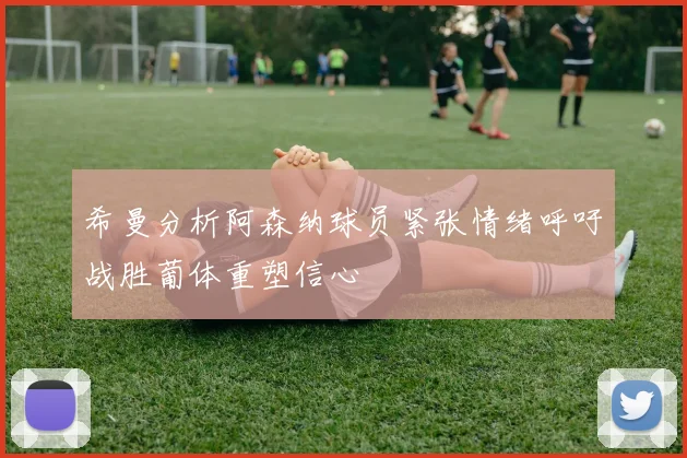 希曼分析阿森纳球员紧张情绪呼吁战胜葡体重塑信心