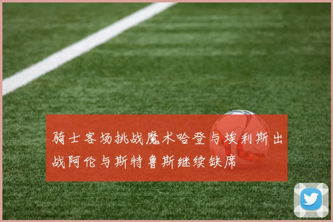 骑士客场挑战魔术哈登与埃利斯出战阿伦与斯特鲁斯继续缺席