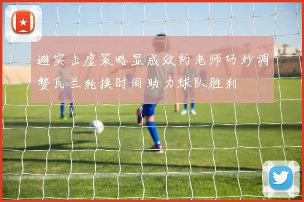避实击虚策略显成效约老师巧妙调整瓦兰轮换时间助力球队胜利