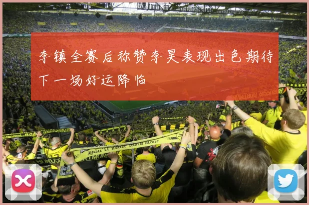 李镇全赛后称赞李昊表现出色期待下一场好运降临