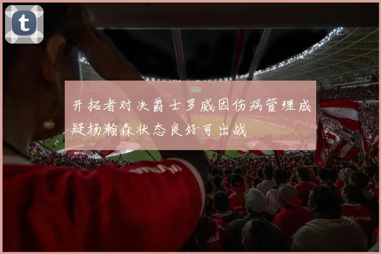开拓者对决爵士罗威因伤病管理成疑杨瀚森状态良好可出战