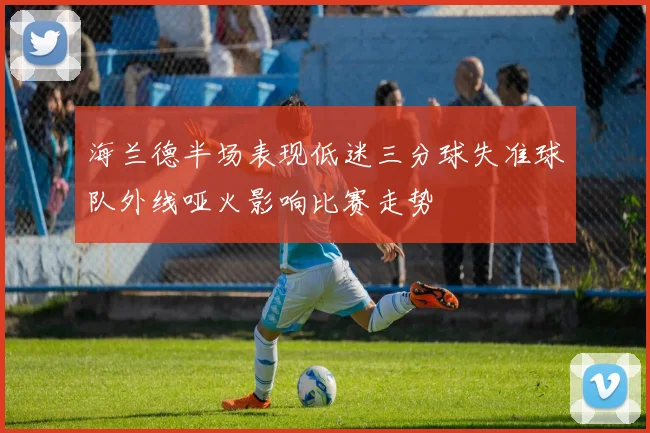 海兰德半场表现低迷三分球失准球队外线哑火影响比赛走势