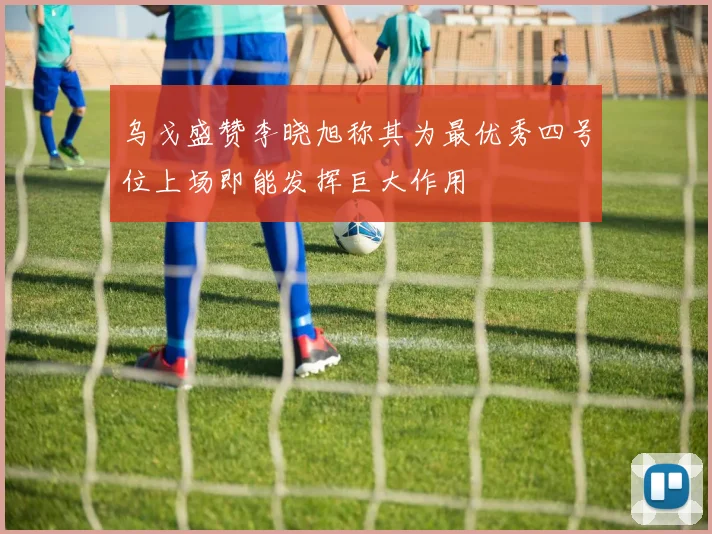 乌戈盛赞李晓旭称其为最优秀四号位上场即能发挥巨大作用