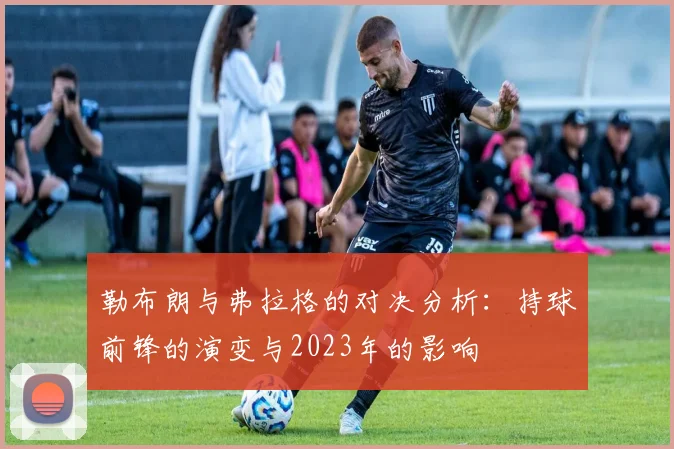 勒布朗与弗拉格的对决分析：持球前锋的演变与2023年的影响