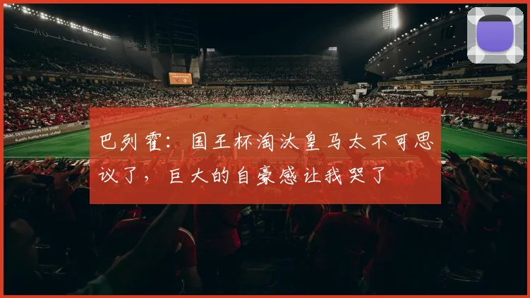 巴列霍：国王杯淘汰皇马太不可思议了，巨大的自豪感让我哭了