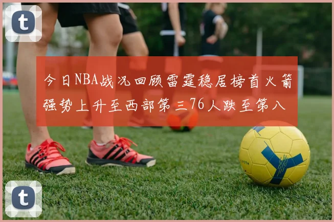 今日NBA战况回顾雷霆稳居榜首火箭强势上升至西部第三76人跌至第八位