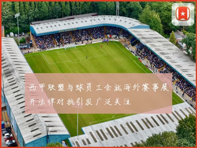 西甲联盟与球员工会就海外赛事展开法律对抗引发广泛关注
