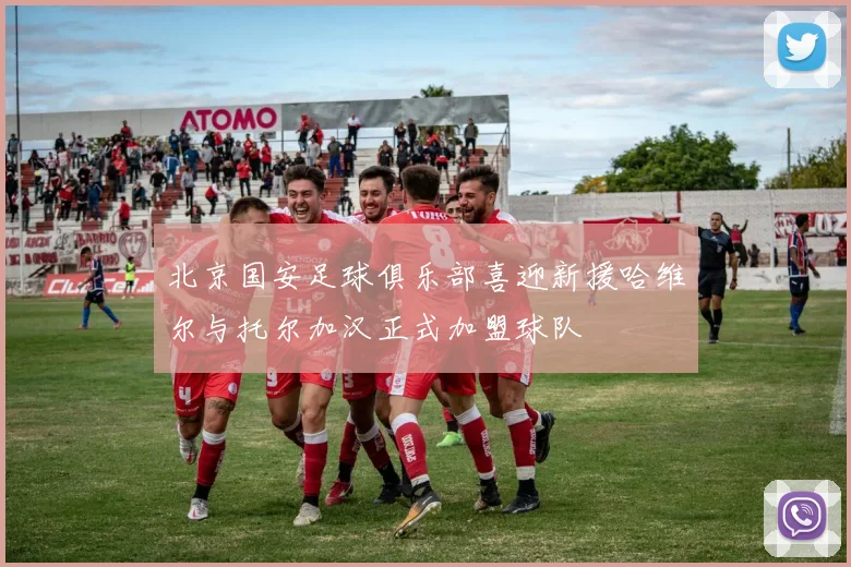 北京国安足球俱乐部喜迎新援哈维尔与托尔加汉正式加盟球队